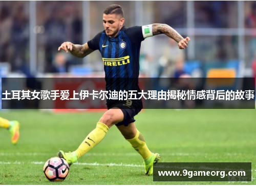 土耳其女歌手爱上伊卡尔迪的五大理由揭秘情感背后的故事
