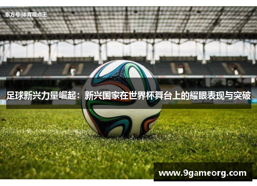 足球新兴力量崛起：新兴国家在世界杯舞台上的耀眼表现与突破