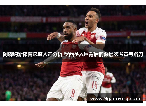 阿森纳新体育总监人选分析 罗西基入围背后的深层次考量与潜力