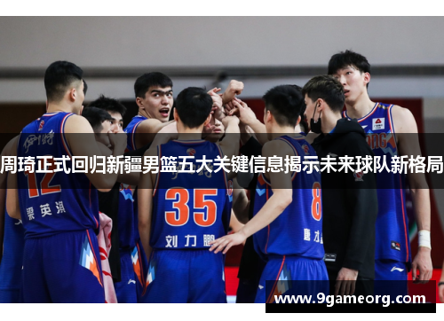 周琦正式回归新疆男篮五大关键信息揭示未来球队新格局
