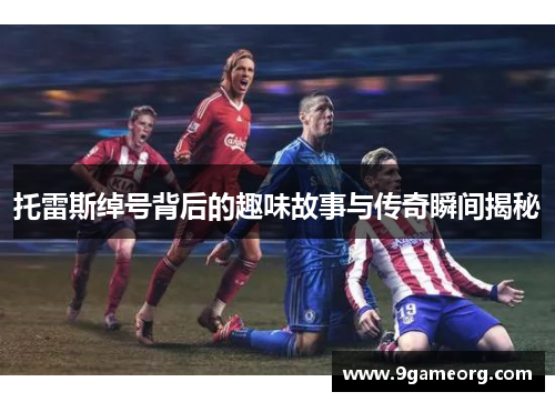 托雷斯绰号背后的趣味故事与传奇瞬间揭秘